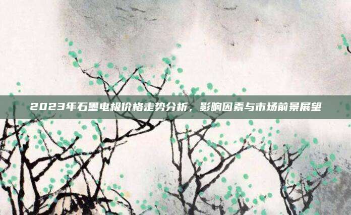 2023年石墨电极价格走势分析，影响因素与市场前景展望