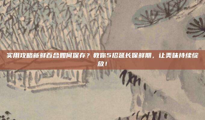 实用攻略新鲜百合如何保存？教你5招延长保鲜期，让美味持续绽放！