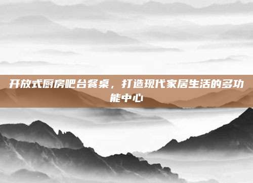 开放式厨房吧台餐桌，打造现代家居生活的多功能中心