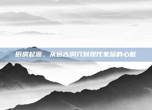 厨房起源，从远古洞穴到现代家居的心脏