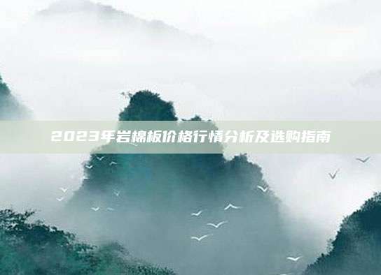 2023年岩棉板价格行情分析及选购指南