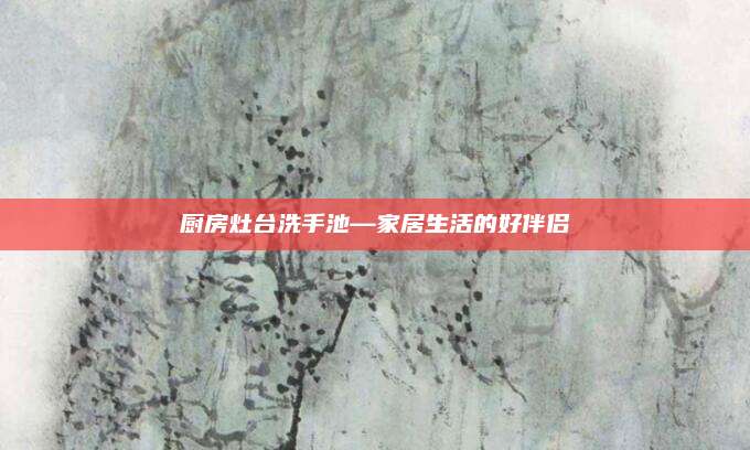 厨房灶台洗手池—家居生活的好伴侣