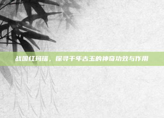 战国红玛瑙，探寻千年古玉的神奇功效与作用