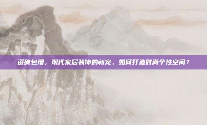 瓷砖包墙，现代家居装饰的新宠，如何打造时尚个性空间？
