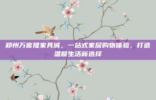 郑州万客隆家具城，一站式家居购物体验，打造温馨生活新选择