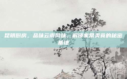 昆明厨房，品味云南风味，解锁家常美食的秘密基地