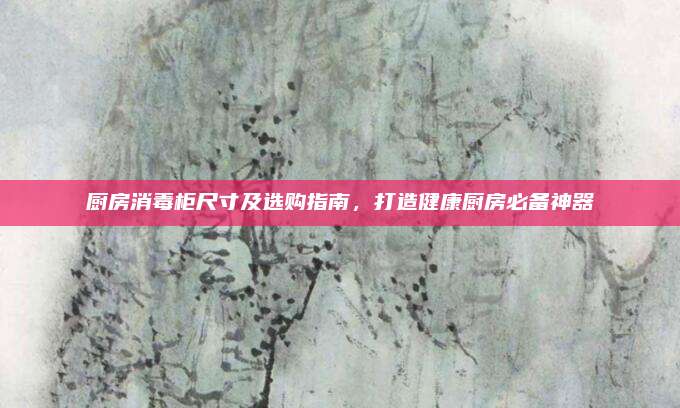 厨房消毒柜尺寸及选购指南，打造健康厨房必备神器