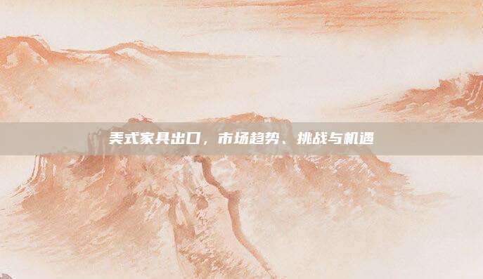 美式家具出口，市场趋势、挑战与机遇