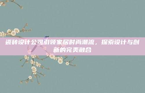 瓷砖设计公司引领家居时尚潮流，探索设计与创新的完美融合