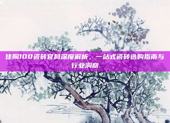 佳陶100瓷砖官网深度解析，一站式瓷砖选购指南与行业洞察
