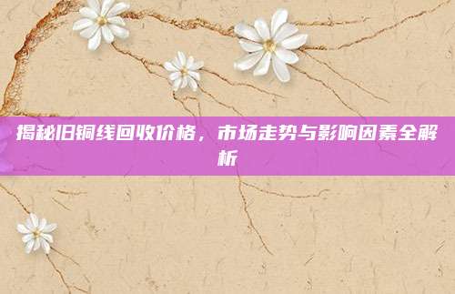 揭秘旧铜线回收价格，市场走势与影响因素全解析