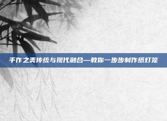 手作之美传统与现代融合—教你一步步制作纸灯笼