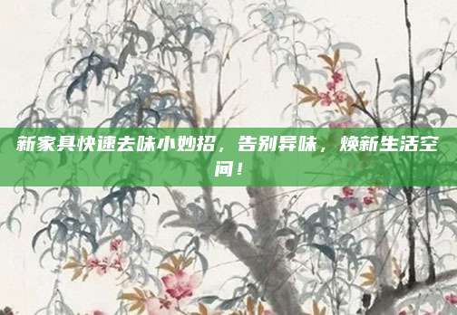 新家具快速去味小妙招，告别异味，焕新生活空间！