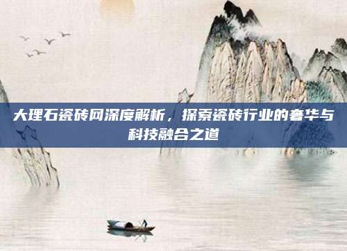 大理石瓷砖网深度解析，探索瓷砖行业的奢华与科技融合之道