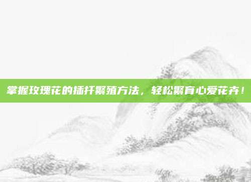 掌握玫瑰花的插扦繁殖方法，轻松繁育心爱花卉！