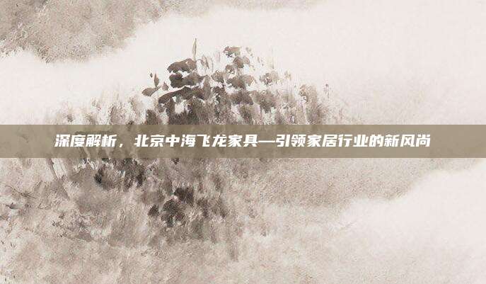 深度解析，北京中海飞龙家具—引领家居行业的新风尚