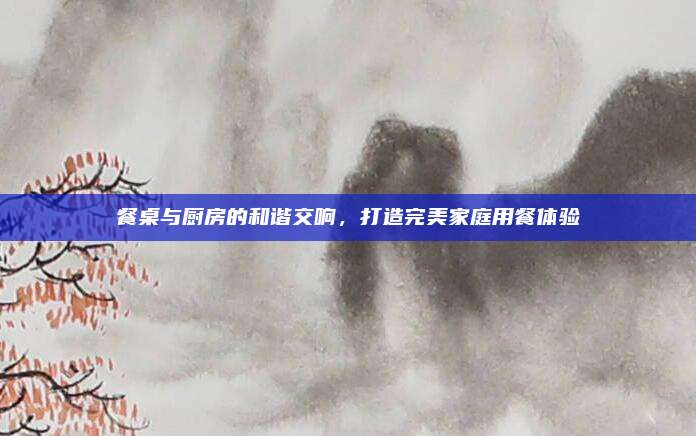 餐桌与厨房的和谐交响，打造完美家庭用餐体验