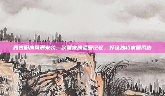 复古厨房风潮来袭，唤醒家的温馨记忆，打造独特家居风格