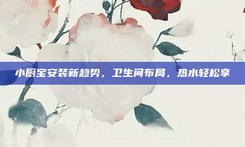 小厨宝安装新趋势，卫生间布局，热水轻松享
