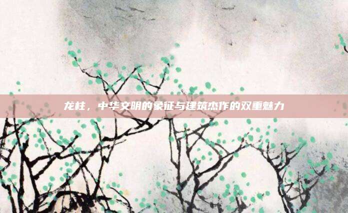 龙柱，中华文明的象征与建筑杰作的双重魅力
