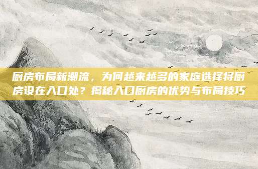 厨房布局新潮流，为何越来越多的家庭选择将厨房设在入口处？揭秘入口厨房的优势与布局技巧