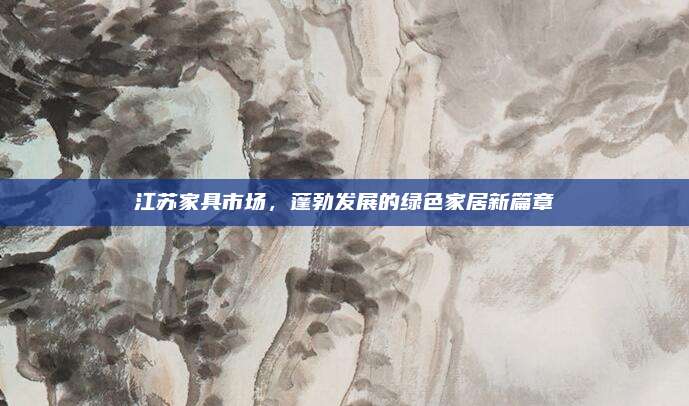 江苏家具市场，蓬勃发展的绿色家居新篇章