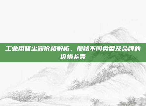 工业用吸尘器价格解析，揭秘不同类型及品牌的价格差异