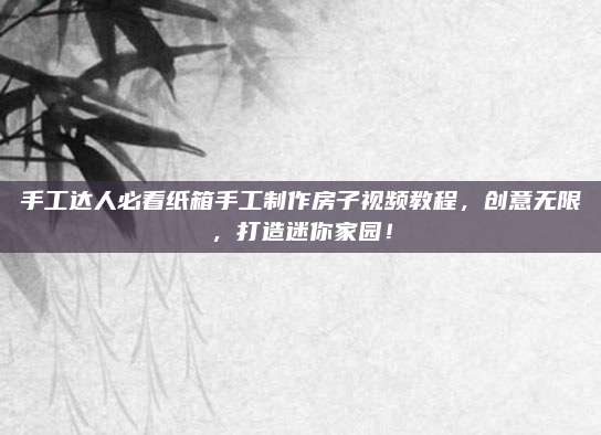 手工达人必看纸箱手工制作房子视频教程，创意无限，打造迷你家园！