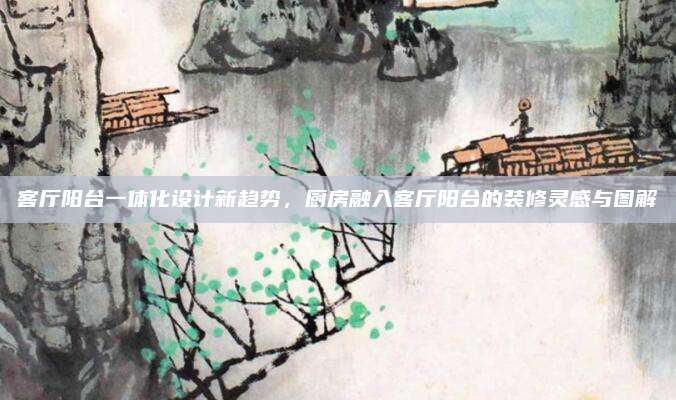 客厅阳台一体化设计新趋势，厨房融入客厅阳台的装修灵感与图解