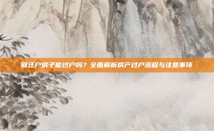 回迁户房子能过户吗？全面解析房产过户流程与注意事项