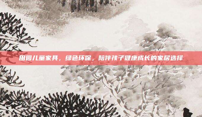 田园儿童家具，绿色环保，陪伴孩子健康成长的家居选择