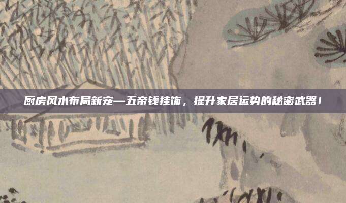 厨房风水布局新宠—五帝钱挂饰，提升家居运势的秘密武器！