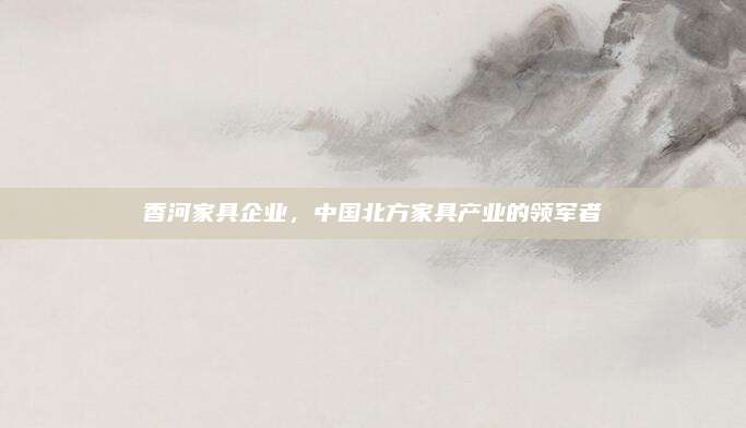 香河家具企业，中国北方家具产业的领军者
