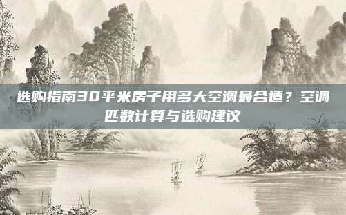 选购指南30平米房子用多大空调最合适？空调匹数计算与选购建议