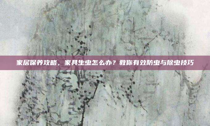 家居保养攻略，家具生虫怎么办？教你有效防虫与除虫技巧