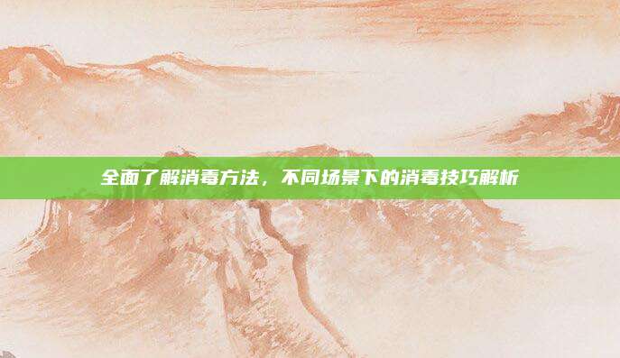 全面了解消毒方法，不同场景下的消毒技巧解析