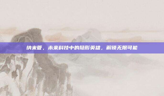 纳米管，未来科技中的隐形英雄，解锁无限可能