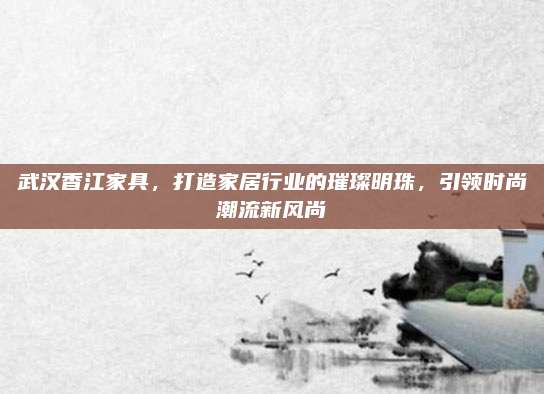 武汉香江家具，打造家居行业的璀璨明珠，引领时尚潮流新风尚
