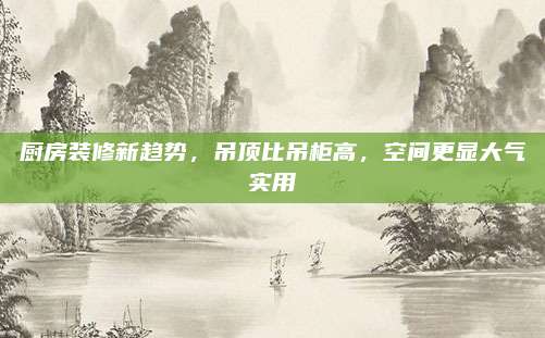 厨房装修新趋势，吊顶比吊柜高，空间更显大气实用