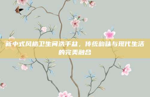 新中式风格卫生间洗手盆，传统韵味与现代生活的完美融合