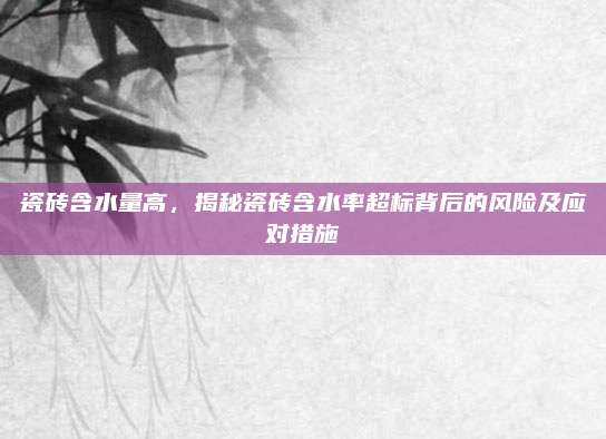 瓷砖含水量高，揭秘瓷砖含水率超标背后的风险及应对措施