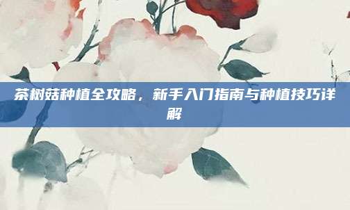 茶树菇种植全攻略，新手入门指南与种植技巧详解