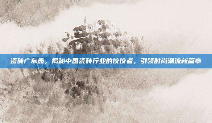 瓷砖广东鑫，揭秘中国瓷砖行业的佼佼者，引领时尚潮流新篇章