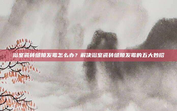 浴室瓷砖缝隙发霉怎么办？解决浴室瓷砖缝隙发霉的五大妙招