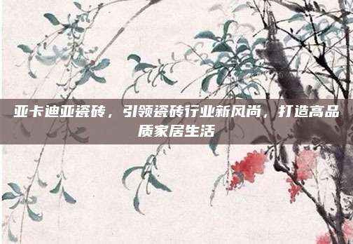 亚卡迪亚瓷砖，引领瓷砖行业新风尚，打造高品质家居生活