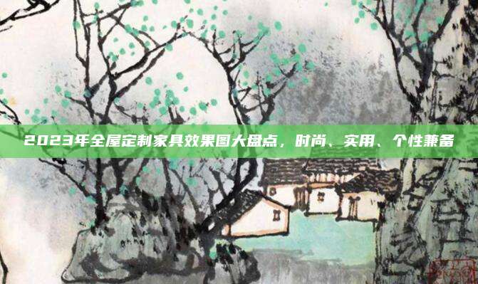 2023年全屋定制家具效果图大盘点，时尚、实用、个性兼备