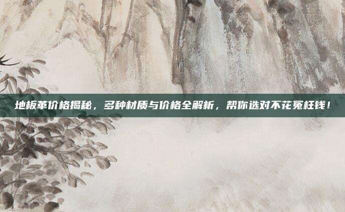 地板革价格揭秘，多种材质与价格全解析，帮你选对不花冤枉钱！