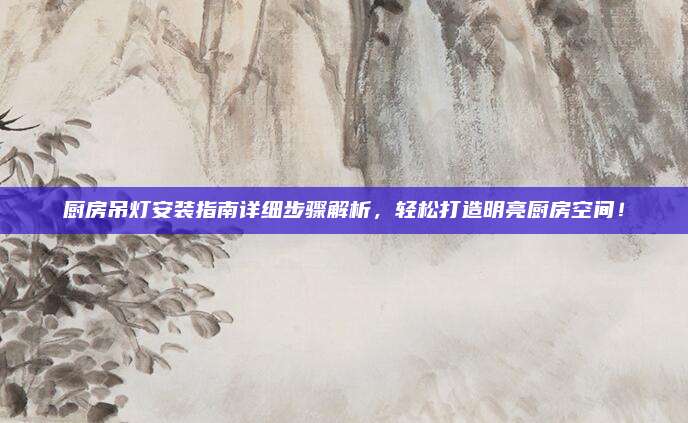 厨房吊灯安装指南详细步骤解析，轻松打造明亮厨房空间！