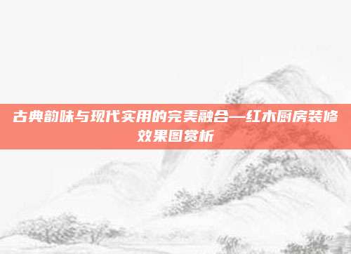 古典韵味与现代实用的完美融合—红木厨房装修效果图赏析