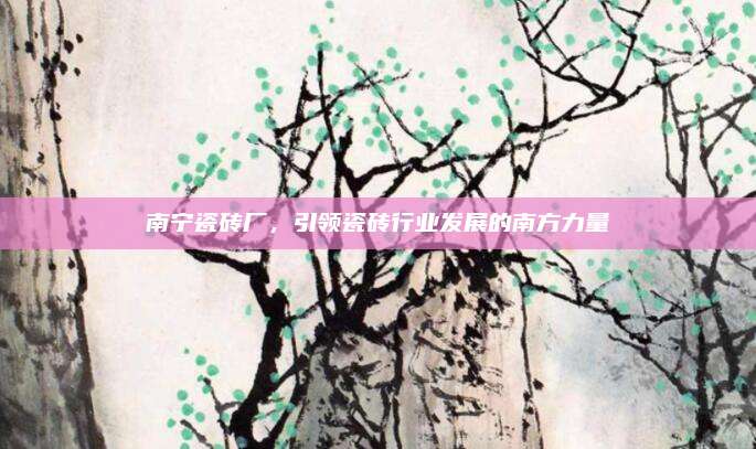 南宁瓷砖厂，引领瓷砖行业发展的南方力量